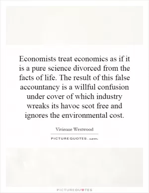 Economists treat economics as if it is a pure science divorced from the facts of life. The result of this false accountancy is a willful confusion under cover of which industry wreaks its havoc scot free and ignores the environmental cost Picture Quote #1