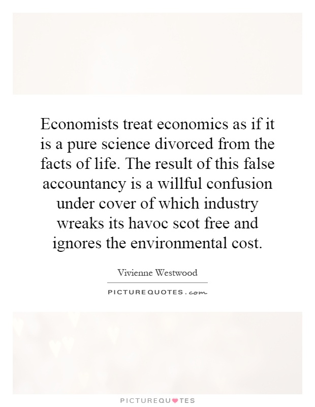 Economists treat economics as if it is a pure science divorced from the facts of life. The result of this false accountancy is a willful confusion under cover of which industry wreaks its havoc scot free and ignores the environmental cost Picture Quote #1