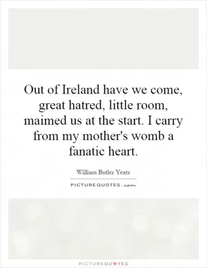 Out of Ireland have we come, great hatred, little room, maimed us at the start. I carry from my mother's womb a fanatic heart Picture Quote #1