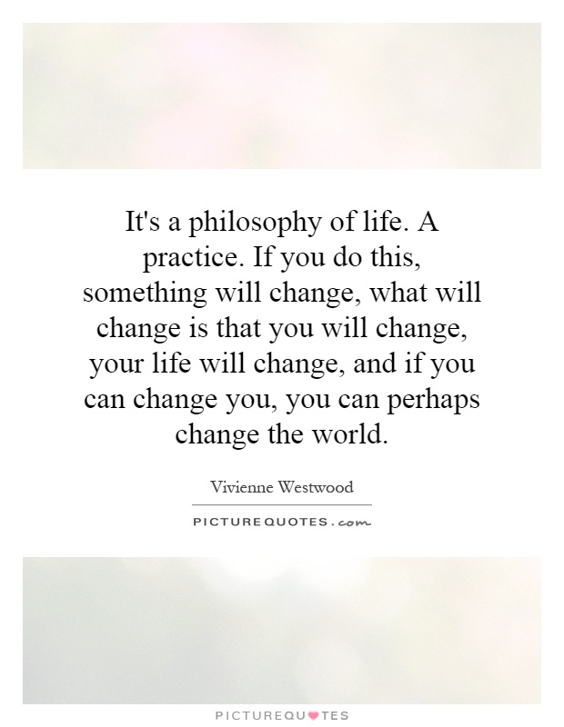 It's a philosophy of life. A practice. If you do this, something will change, what will change is that you will change, your life will change, and if you can change you, you can perhaps change the world Picture Quote #1