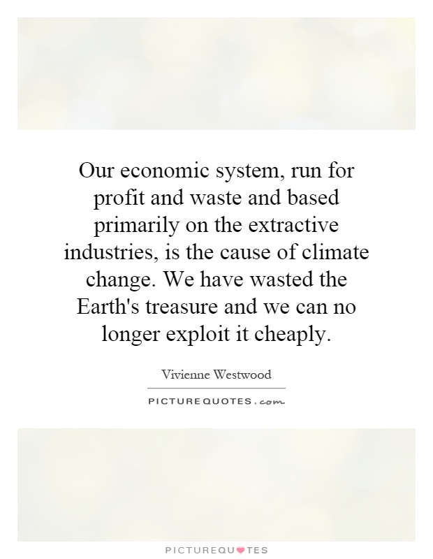 Our economic system, run for profit and waste and based primarily on the extractive industries, is the cause of climate change. We have wasted the Earth's treasure and we can no longer exploit it cheaply Picture Quote #1