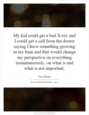 My kid could get a bad X-ray and I could get a call from the doctor saying I have something growing in my bum and that would change my perspective on everything instantaneously, on what is and what is not important Picture Quote #1