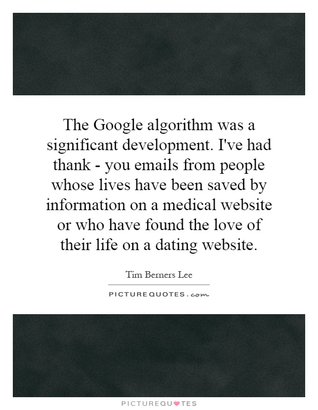 The Google algorithm was a significant development. I've had thank - you emails from people whose lives have been saved by information on a medical website or who have found the love of their life on a dating website Picture Quote #1