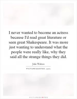 I never wanted to become an actress because I'd read great literature or seen great Shakespeare. It was more just wanting to understand what the people were really like, why they said all the strange things they did Picture Quote #1