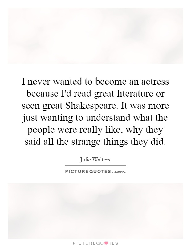 I never wanted to become an actress because I'd read great literature or seen great Shakespeare. It was more just wanting to understand what the people were really like, why they said all the strange things they did Picture Quote #1