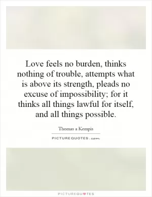 Love feels no burden, thinks nothing of trouble, attempts what is above its strength, pleads no excuse of impossibility; for it thinks all things lawful for itself, and all things possible Picture Quote #1
