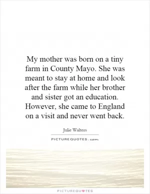 My mother was born on a tiny farm in County Mayo. She was meant to stay at home and look after the farm while her brother and sister got an education. However, she came to England on a visit and never went back Picture Quote #1