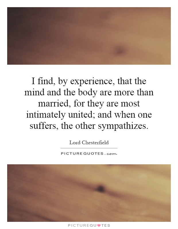 I find, by experience, that the mind and the body are more than married, for they are most intimately united; and when one suffers, the other sympathizes Picture Quote #1