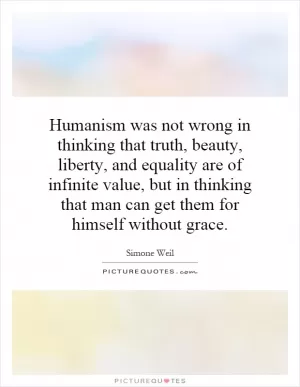 Humanism was not wrong in thinking that truth, beauty, liberty, and equality are of infinite value, but in thinking that man can get them for himself without grace Picture Quote #1