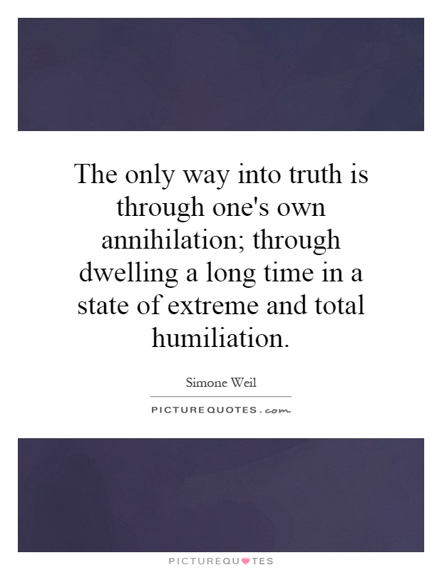 The only way into truth is through one's own annihilation; through dwelling a long time in a state of extreme and total humiliation Picture Quote #1