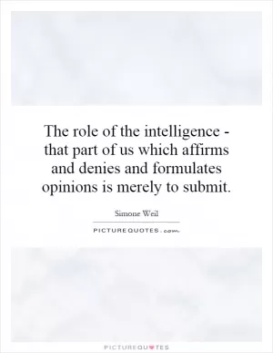 The role of the intelligence - that part of us which affirms and denies and formulates opinions is merely to submit Picture Quote #1