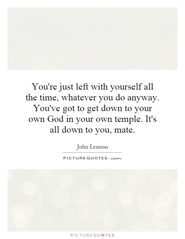 You're just left with yourself all the time, whatever you do anyway. You've got to get down to your own God in your own temple. It's all down to you, mate Picture Quote #1