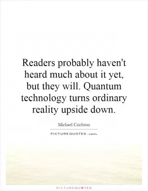 Readers probably haven't heard much about it yet, but they will. Quantum technology turns ordinary reality upside down Picture Quote #1
