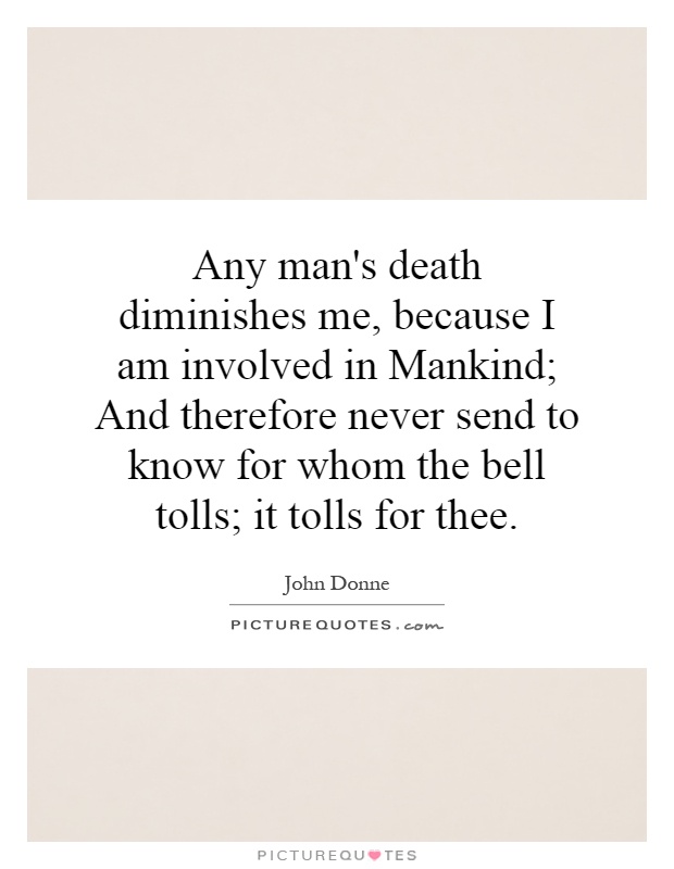 Any man's death diminishes me, because I am involved in Mankind; And therefore never send to know for whom the bell tolls; it tolls for thee Picture Quote #1