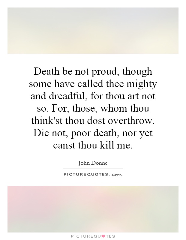 Death be not proud, though some have called thee mighty and dreadful, for thou art not so. For, those, whom thou think'st thou dost overthrow. Die not, poor death, nor yet canst thou kill me Picture Quote #1