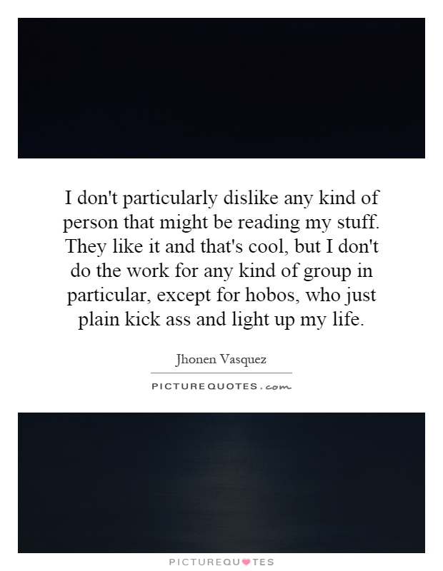 I don't particularly dislike any kind of person that might be reading my stuff. They like it and that's cool, but I don't do the work for any kind of group in particular, except for hobos, who just plain kick ass and light up my life Picture Quote #1