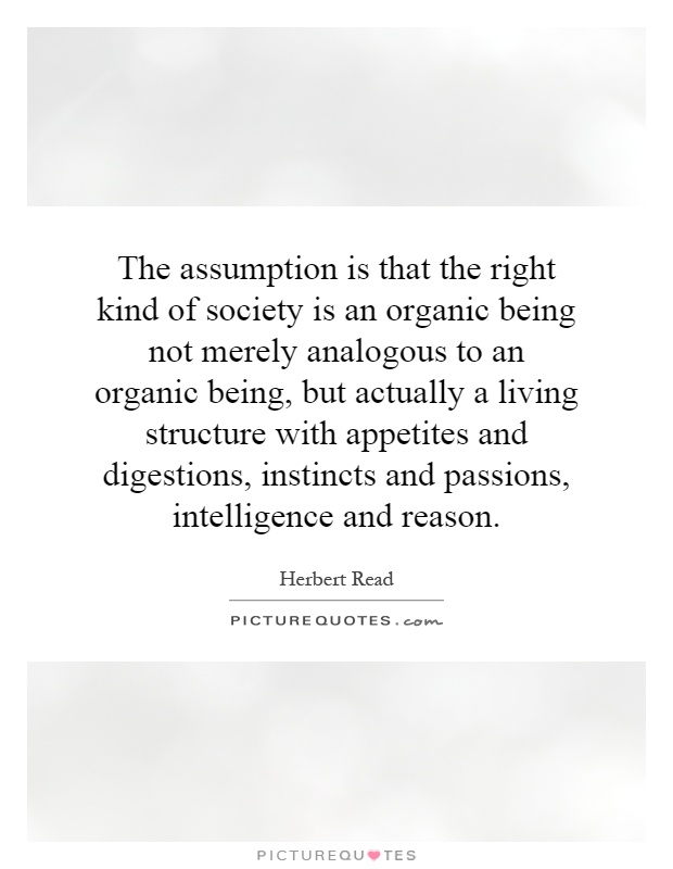 The assumption is that the right kind of society is an organic being not merely analogous to an organic being, but actually a living structure with appetites and digestions, instincts and passions, intelligence and reason Picture Quote #1