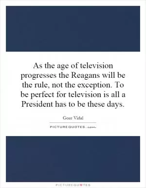 As the age of television progresses the Reagans will be the rule, not the exception. To be perfect for television is all a President has to be these days Picture Quote #1