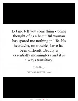 Let me tell you something - being thought of as a beautiful woman has spared me nothing in life. No heartache, no trouble. Love has been difficult. Beauty is essentially meaningless and it is always transitory Picture Quote #1