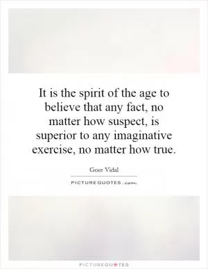 It is the spirit of the age to believe that any fact, no matter how suspect, is superior to any imaginative exercise, no matter how true Picture Quote #1