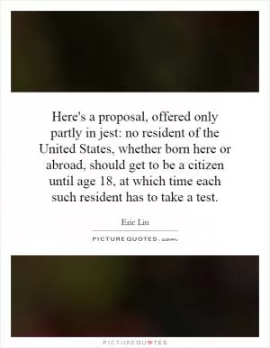 Here's a proposal, offered only partly in jest: no resident of the United States, whether born here or abroad, should get to be a citizen until age 18, at which time each such resident has to take a test Picture Quote #1