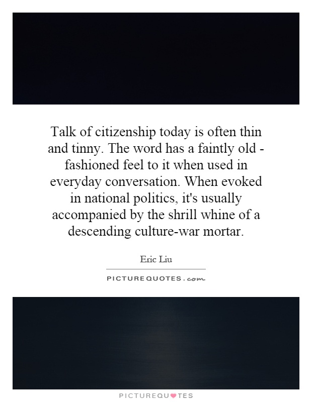 Talk of citizenship today is often thin and tinny. The word has a faintly old - fashioned feel to it when used in everyday conversation. When evoked in national politics, it's usually accompanied by the shrill whine of a descending culture-war mortar Picture Quote #1