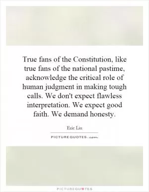 True fans of the Constitution, like true fans of the national pastime, acknowledge the critical role of human judgment in making tough calls. We don't expect flawless interpretation. We expect good faith. We demand honesty Picture Quote #1