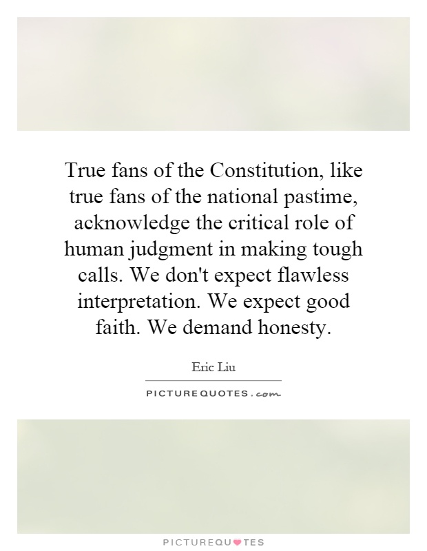 True fans of the Constitution, like true fans of the national pastime, acknowledge the critical role of human judgment in making tough calls. We don't expect flawless interpretation. We expect good faith. We demand honesty Picture Quote #1