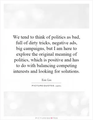We tend to think of politics as bad, full of dirty tricks, negative ads, big campaigns, but I am here to explore the original meaning of politics, which is positive and has to do with balancing competing interests and looking for solutions Picture Quote #1