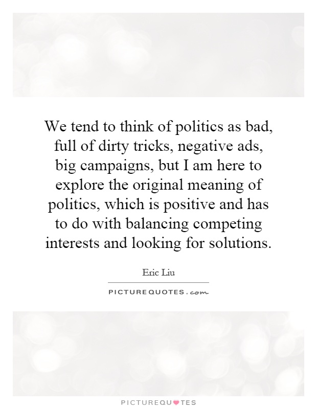 We tend to think of politics as bad, full of dirty tricks, negative ads, big campaigns, but I am here to explore the original meaning of politics, which is positive and has to do with balancing competing interests and looking for solutions Picture Quote #1