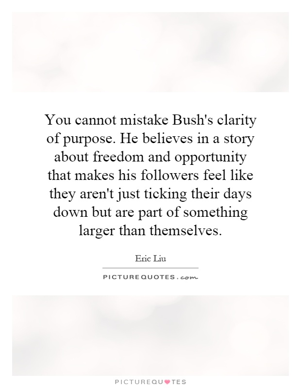 You cannot mistake Bush's clarity of purpose. He believes in a story about freedom and opportunity that makes his followers feel like they aren't just ticking their days down but are part of something larger than themselves Picture Quote #1