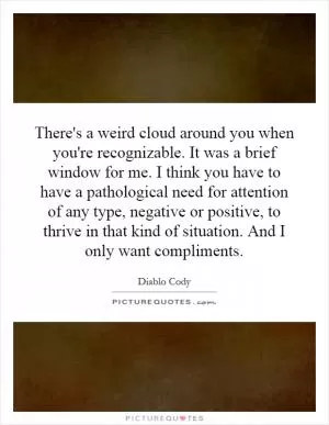 There's a weird cloud around you when you're recognizable. It was a brief window for me. I think you have to have a pathological need for attention of any type, negative or positive, to thrive in that kind of situation. And I only want compliments Picture Quote #1