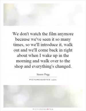 We don't watch the film anymore because we've seen it so many times, so we'll introduce it, walk out and we'll come back in right about when I wake up in the morning and walk over to the shop and everything's changed Picture Quote #1