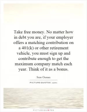 Take free money. No matter how in debt you are, if your employer offers a matching contribution on a 401(k) or other retirement vehicle, you must sign up and contribute enough to get the maximum company match each year. Think of it as a bonus Picture Quote #1