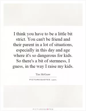 I think you have to be a little bit strict. You can't be friend and their parent in a lot of situations, especially in this day and age where it's so dangerous for kids. So there's a bit of sternness, I guess, in the way I raise my kids Picture Quote #1