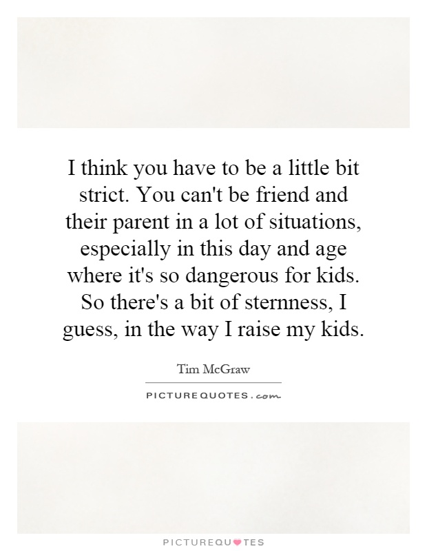 I think you have to be a little bit strict. You can't be friend and their parent in a lot of situations, especially in this day and age where it's so dangerous for kids. So there's a bit of sternness, I guess, in the way I raise my kids Picture Quote #1