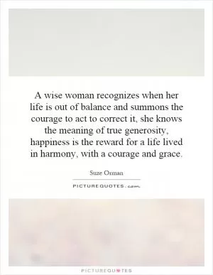 A wise woman recognizes when her life is out of balance and summons the courage to act to correct it, she knows the meaning of true generosity, happiness is the reward for a life lived in harmony, with a courage and grace Picture Quote #1
