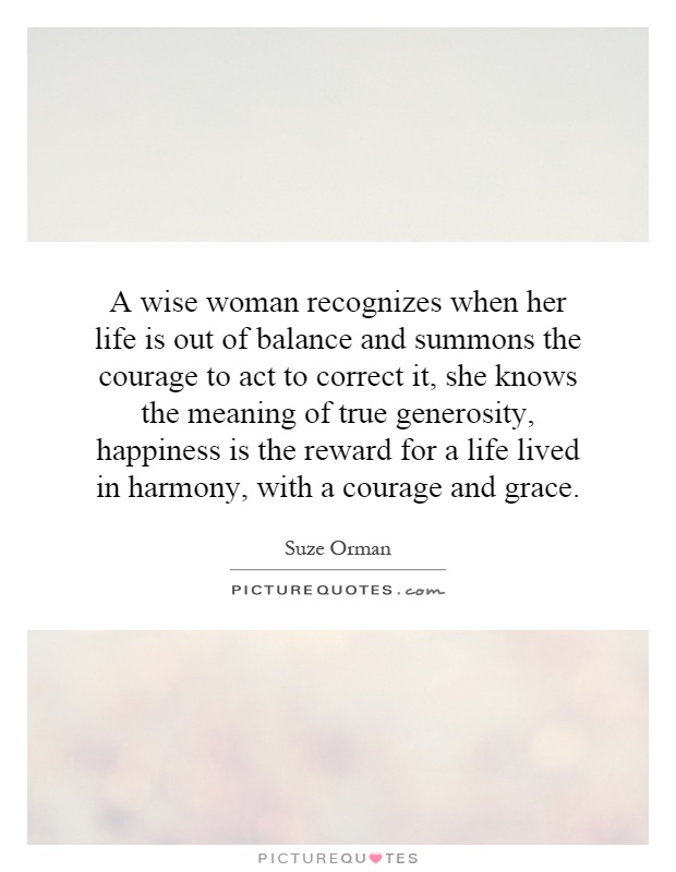 A wise woman recognizes when her life is out of balance and summons the courage to act to correct it, she knows the meaning of true generosity, happiness is the reward for a life lived in harmony, with a courage and grace Picture Quote #1