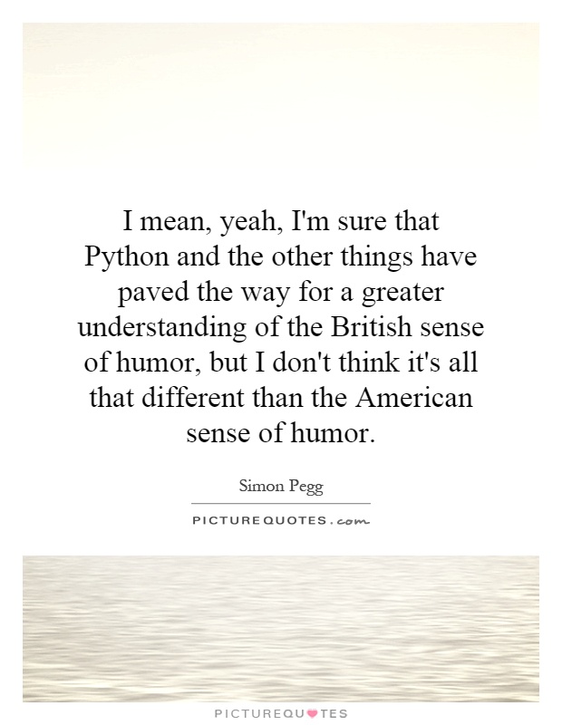 I mean, yeah, I'm sure that Python and the other things have paved the way for a greater understanding of the British sense of humor, but I don't think it's all that different than the American sense of humor Picture Quote #1