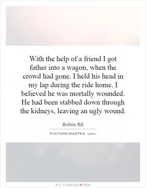 With the help of a friend I got father into a wagon, when the crowd had gone. I held his head in my lap during the ride home. I believed he was mortally wounded. He had been stabbed down through the kidneys, leaving an ugly wound Picture Quote #1