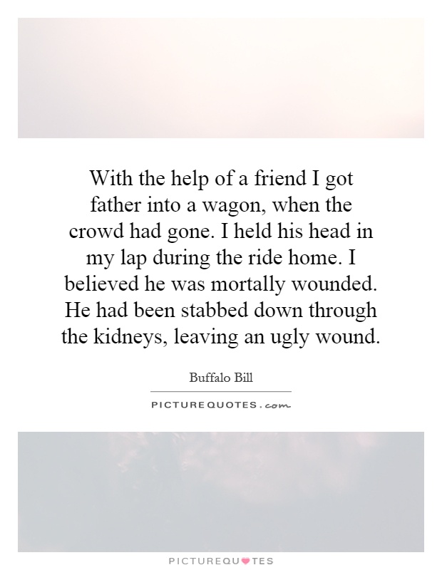 With the help of a friend I got father into a wagon, when the crowd had gone. I held his head in my lap during the ride home. I believed he was mortally wounded. He had been stabbed down through the kidneys, leaving an ugly wound Picture Quote #1