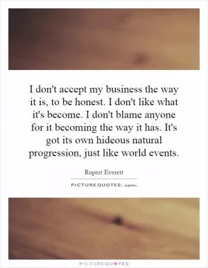 I don't accept my business the way it is, to be honest. I don't like what it's become. I don't blame anyone for it becoming the way it has. It's got its own hideous natural progression, just like world events Picture Quote #1