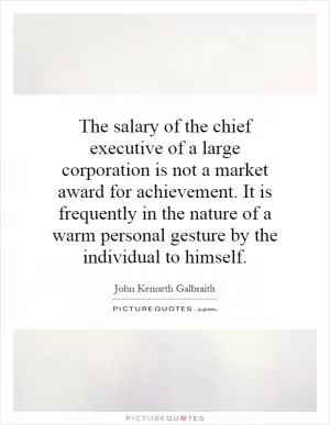The salary of the chief executive of a large corporation is not a market award for achievement. It is frequently in the nature of a warm personal gesture by the individual to himself Picture Quote #1