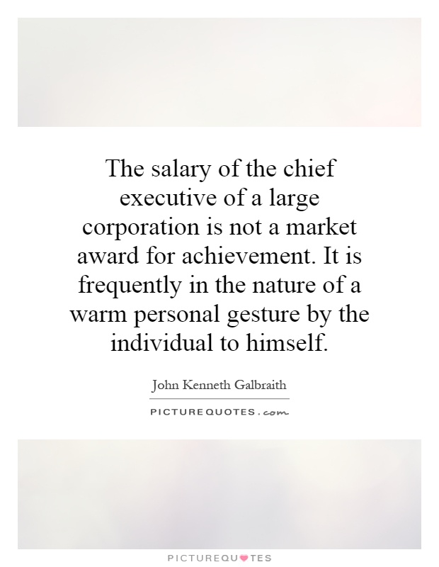 The salary of the chief executive of a large corporation is not a market award for achievement. It is frequently in the nature of a warm personal gesture by the individual to himself Picture Quote #1
