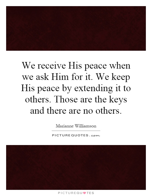 We receive His peace when we ask Him for it. We keep His peace by extending it to others. Those are the keys and there are no others Picture Quote #1