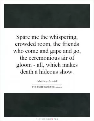 Spare me the whispering, crowded room, the friends who come and gape and go, the ceremonious air of gloom - all, which makes death a hideous show Picture Quote #1