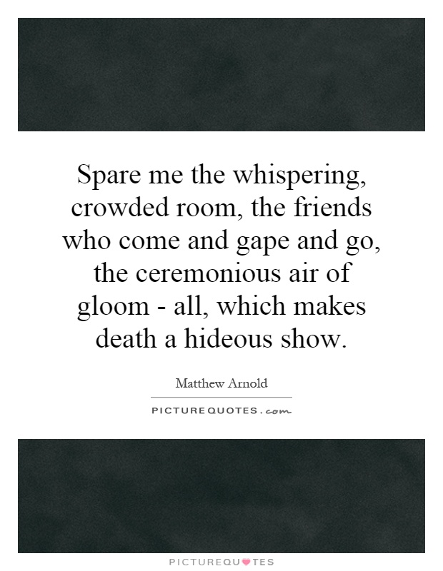 Spare me the whispering, crowded room, the friends who come and gape and go, the ceremonious air of gloom - all, which makes death a hideous show Picture Quote #1