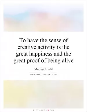 To have the sense of creative activity is the great happiness and the great proof of being alive Picture Quote #1