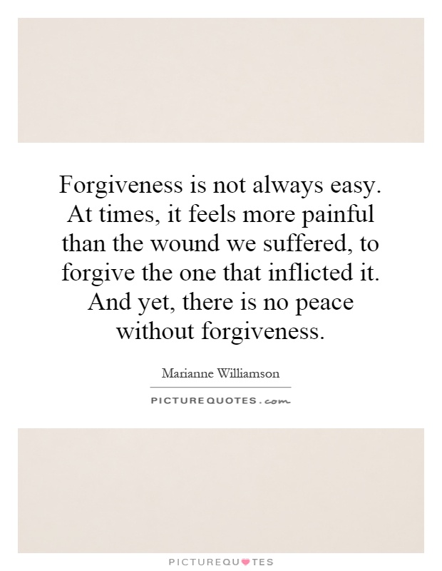 Forgiveness is not always easy. At times, it feels more painful than the wound we suffered, to forgive the one that inflicted it. And yet, there is no peace without forgiveness Picture Quote #1