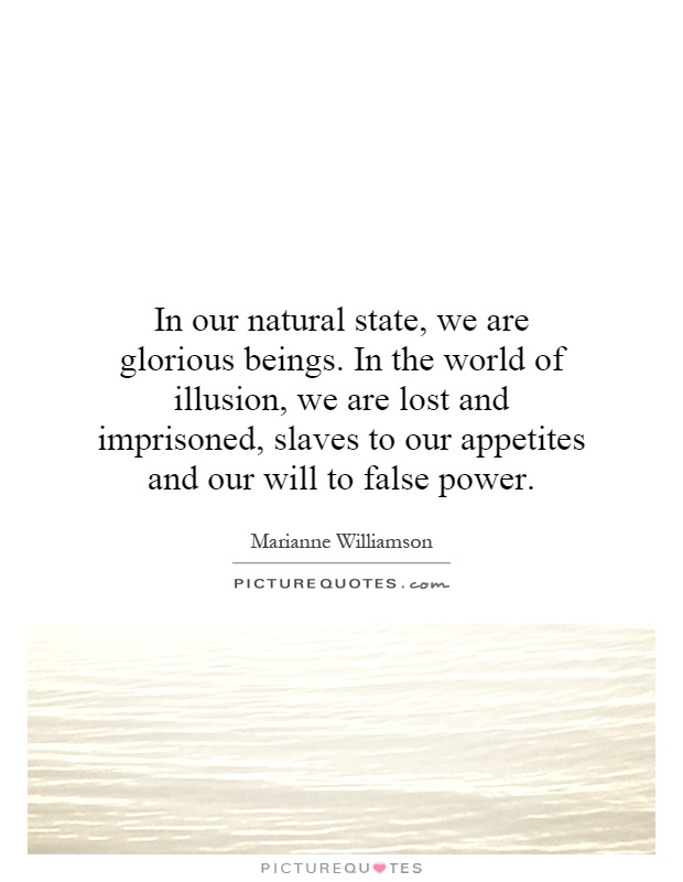 In our natural state, we are glorious beings. In the world of illusion, we are lost and imprisoned, slaves to our appetites and our will to false power Picture Quote #1